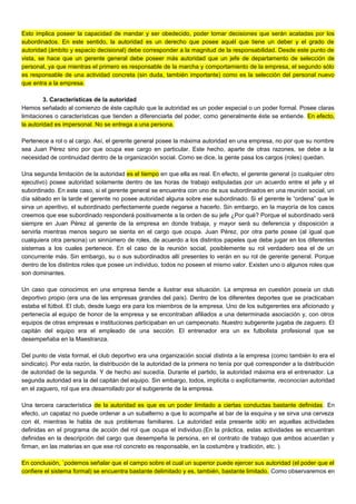 Esto implica poseer la capacidad de mandar y ser obedecido, poder tomar decisiones que serán acatadas por los
subordinados. En este sentido, la autoridad es un derecho que posee aquél que tiene un deber y el grado de
autoridad (ámbito y espacio decisional) debe corresponder a la magnitud de la responsabilidad. Desde este punto de
vista, se hace que un gerente general debe poseer más autoridad que un jefe de departamento de selección de
personal, ya que mientras el primero es responsable de la marcha y comportamiento de la empresa, el segundo sólo
es responsable de una actividad concreta (sin duda, también importante) como es la selección del personal nuevo
que entra a la empresa.
3. Características de la autoridad
Hemos señalado al comienzo de éste capítulo que la autoridad es un poder especial o un poder formal. Posee claras
limitaciones o características que tienden a diferenciarla del poder, como generalmente éste se entiende. En efecto,
la autoridad es impersonal. No se entrega a una persona.
Pertenece a rol o al cargo. Así, el gerente general posee la máxima autoridad en una empresa, no por que su nombre
sea Juan Pérez sino por que ocupa ese cargo en particular. Este hecho, aparte de otras razones, se debe a la
necesidad de continuidad dentro de la organización social. Como se dice, la gente pasa los cargos (roles) quedan.
Una segunda limitación de la autoridad es el tiempo en que ella es real. En efecto, el gerente general (o cualquier otro
ejecutivo) posee autoridad solamente dentro de las horas de trabajo estipuladas por un acuerdo entre el jefe y el
subordinado. En este caso, si el gerente general se encuentra con uno de sus subordinados en una reunión social, un
día sábado en la tarde el gerente no posee autoridad alguna sobre ese subordinado. Si el gerente le “ordena” que le
sirva un aperitivo, el subordinado perfectamente puede negarse a hacerlo. Sin embargo, en la mayoría de los casos
creemos que ese subordinado responderá positivamente a la orden de su jefe ¿Por qué? Porque el subordinado verá
siempre en Juan Pérez al gerente de la empresa en donde trabaja, y mayor será su deferencia y disposición a
servirla mientras menos seguro se sienta en el cargo que ocupa. Juan Pérez, por otra parte posee (al igual que
cualquiera otra persona) un sinnúmero de roles, de acuerdo a los distintos papeles que debe jugar en los diferentes
sistemas a los cuales pertenece. En el caso de la reunión social, posiblemente su rol verdadero sea el de un
concurrente más. Sin embargo, su o sus subordinados allí presentes lo verán en su rol de gerente general. Porque
dentro de los distintos roles que posee un individuo, todos no poseen el mismo valor. Existen uno o algunos roles que
son dominantes.
Un caso que conocimos en una empresa tiende a ilustrar esa situación. La empresa en cuestión poseía un club
deportivo propio (era una de las empresas grandes del país). Dentro de los diferentes deportes que se practicaban
estaba el fútbol. El club, desde luego era para los miembros de la empresa. Uno de los subgerentes era aficionado y
pertenecía al equipo de honor de la empresa y se encontraban afiliados a una determinada asociación y, con otros
equipos de otras empresas e instituciones participaban en un campeonato. Nuestro subgerente jugaba de zaguero. El
capitán del equipo era el empleado de una sección. El entrenador era un ex futbolista profesional que se
desempeñaba en la Maestranza.
Del punto de vista formal, el club deportivo era una organización social distinta a la empresa (como también lo era el
sindicato). Por esta razón, la distribución de la autoridad de la primera no tenía por qué corresponder a la distribución
de autoridad de la segunda. Y de hecho así sucedía. Durante el partido, la autoridad máxima era el entrenador. La
segunda autoridad era la del capitán del equipo. Sin embargo, todos, implícita o explícitamente, reconocían autoridad
en el zaguero, rol que era desarrollado por el subgerente de la empresa.
Una tercera característica de la autoridad es que es un poder limitado a ciertas conductas bastante definidas. En
efecto, un capataz no puede ordenar a un subalterno a que lo acompañe al bar de la esquina y se sirva una cerveza
con él, mientras le habla de sus problemas familiares. La autoridad esta presente sólo en aquellas actividades
definidas en el programa de acción del rol que ocupa el individuo.(En la práctica, estas actividades se encuentran
definidas en la descripción del cargo que desempeña la persona, en el contrato de trabajo que ambos acuerdan y
firman, en las materias en que ese rol concreto es responsable, en la costumbre y tradición, etc. ).
En conclusión, `podemos señalar que el campo sobre el cual un superior puede ejercer sus autoridad (el poder que el
confiere el sistema formal) se encuentra bastante delimitado y es, también, bastante limitado. Como observaremos en
 