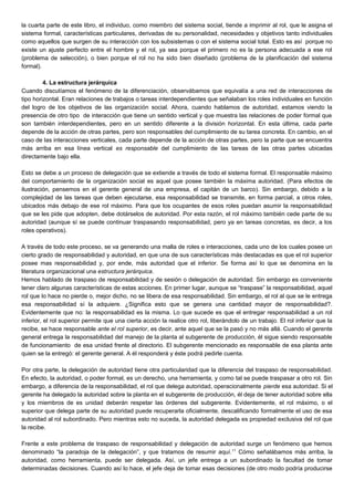 la cuarta parte de este libro, el individuo, como miembro del sistema social, tiende a imprimir al rol, que le asigna el
sistema formal, características particulares, derivadas de su personalidad, necesidades y objetivos tanto individuales
como aquellos que surgen de su interacción con los subsistemas o con el sistema social total. Esto es así porque no
existe un ajuste perfecto entre el hombre y el rol, ya sea porque el primero no es la persona adecuada a ese rol
(problema de selección), o bien porque el rol no ha sido bien diseñado (problema de la planificación del sistema
formal).
4. La estructura jerárquica
Cuando discutíamos el fenómeno de la diferenciación, observábamos que equivalía a una red de interacciones de
tipo horizontal. Eran relaciones de trabajos o tareas interdependientes que señalaban los roles individuales en función
del logro de los objetivos de las organización social. Ahora, cuando hablamos de autoridad, estamos viendo la
presencia de otro tipo de interacción que tiene un sentido vertical y que muestra las relaciones de poder formal que
son también interdependientes, pero en un sentido diferente a la división horizontal. En esta última, cada parte
depende de la acción de otras partes, pero son responsables del cumplimiento de su tarea concreta. En cambio, en el
caso de las interacciones verticales, cada parte depende de la acción de otras partes, pero la parte que se encuentra
más arriba en esa línea vertical es responsable del cumplimiento de las tareas de las otras partes ubicadas
directamente bajo ella.
Esto se debe a un proceso de delegación que se extiende a través de todo el sistema formal. El responsable máximo
del comportamiento de la organización social es aquel que posee también la máxima autoridad. (Para efectos de
ilustración, pensemos en el gerente general de una empresa, el capitán de un barco). Sin embargo, debido a la
complejidad de las tareas que deben ejecutarse, esa responsabilidad se transmite, en forma parcial, a otros roles,
ubicados más debajo de ese rol máximo. Para que los ocupantes de esos roles puedan asumir la responsabilidad
que se les pide que adopten, debe dotárselos de autoridad. Por esta razón, el rol máximo también cede parte de su
autoridad (aunque sí se puede continuar traspasando responsabilidad, pero ya en tareas concretas, es decir, a los
roles operativos).
A través de todo este proceso, se va generando una malla de roles e interacciones, cada uno de los cuales posee un
cierto grado de responsabilidad y autoridad, en que una de sus características más destacadas es que el rol superior
posee mas responsabilidad y, por ende, más autoridad que el inferior. Se forma así lo que se denomina en la
literatura organizacional una estructura jerárquica.
Hemos hablado de traspaso de responsabilidad y de sesión o delegación de autoridad. Sin embargo es conveniente
tener claro algunas características de estas acciones. En primer lugar, aunque se “traspase” la responsabilidad, aquel
rol que lo hace no pierde o, mejor dicho, no se libera de esa responsabilidad. Sin embargo, el rol al que se le entrega
esa responsabilidad sí la adquiere. ¿Significa esto que se genera una cantidad mayor de responsabilidad?.
Evidentemente que no: la responsabilidad es la misma. Lo que sucede es que el entregar responsabilidad a un rol
inferior, el rol superior permite que una cierta acción la realice otro rol, liberándolo de un trabajo. El rol inferior que la
recibe, se hace responsable ante el rol superior, es decir, ante aquel que se la pasó y no más allá. Cuando el gerente
general entrega la responsabilidad del manejo de la planta al subgerente de producción, él sigue siendo responsable
de funcionamiento de esa unidad frente al directorio. El subgerente mencionado es responsable de esa planta ante
quien se la entregó: el gerente general. A él responderá y éste podrá pedirle cuenta.
Por otra parte, la delegación de autoridad tiene otra particularidad que la diferencia del traspaso de responsabilidad.
En efecto, la autoridad, o poder formal, es un derecho, una herramienta, y como tal se puede traspasar a otro rol. Sin
embargo, a diferencia de la responsabilidad, el rol que delega autoridad, operacionalmente pierde esa autoridad. Si el
gerente ha delegado la autoridad sobre la planta en el subgerente de producción, él deja de tener autoridad sobre ella
y los miembros de es unidad deberán respetar las órdenes del subgerente. Evidentemente, el rol máximo, o el
superior que delega parte de su autoridad puede recuperarla oficialmente, descalificando formalmente el uso de esa
autoridad al rol subordinado. Pero mientras esto no suceda, la autoridad delegada es propiedad exclusiva del rol que
la recibe.
Frente a este problema de traspaso de responsabilidad y delegación de autoridad surge un fenómeno que hemos
denominado “la paradoja de la delegación”, y que tratamos de resumir aquí.11
Cómo señalábamos más arriba, la
autoridad, como herramienta, puede ser delegada. Así, un jefe entrega a un subordinado la facultad de tomar
determinadas decisiones. Cuando así lo hace, el jefe deja de tomar esas decisiones (de otro modo podría producirse
 