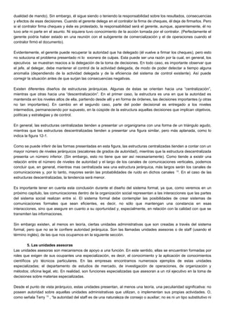 dualidad de mando). Sin embargo, él sigue siendo o teniendo la responsabilidad sobre los resultados, consecuencias
y efectos de esas decisiones. Cuando el gerente delega en el contralor la firma de cheques, él deja de firmarlos. Pero
si el contralor firma cheques y éste es protestado, la responsabilidad será el gerente, aunque, aparentemente, él no
tuvo arte ni parte en el asunto. Ni siquiera tuvo conocimiento de la acción tomada por el contralor. (Perfectamente el
gerente podría haber estado en una reunión con el subgerente de comercialización y el de operaciones cuando el
contralor firmó el documento).
Evidentemente, el gerente puede recuperar la autoridad que ha delegado (él vuelve a firmar los cheques), pero esto
no soluciona el problema presentado ni lo exonera de culpas. Esta puede ser una razón por la cual, en general, los
ejecutivos se muestran reacios a la delegación de la toma de decisiones. En todo caso, es importante observar que
el jefe, al delegar, debe mantener el control de la actividad delegada, de modo de poder detectar a tiempo alguna
anomalía (dependiendo de la actividad delegada y de la eficiencia del sistema de control existente). Así puede
corregir la situación antes de que surjan las consecuencias negativas.
Existen diferentes diseños de estructuras jerárquicas. Algunas de éstas se orientan hacia una “centralización”,
mientras que otras hacia una “descentralización”. En el primer caso, la estructura es una en que la autoridad es
mantenida en los niveles altos de ella, partiendo desde allí y en forma de órdenes, las decisiones importantes (y otras
no tan importantes). En cambio en el segundo caso, parte del poder decisional es entregado a los niveles
intermedios, permaneciendo por supuesto, en la cúspide de la estructura aquellas decisiones que implican objetivos,
políticas y estrategias y de control.
En general, las estructuras centralizadas tienden a presentar un organigrama con una forma de un triángulo agudo,
mientras que las estructuras descentralizadas tienden a presentar una figura similar, pero más aplanada, como lo
indica la figura 12-1.
Como se puede inferir de las formas presentadas en esta figura, las estructuras centralizadas tienden a contar con un
mayor número de niveles jerárquicos (escalones de grados de autoridad), mientras que la estructura descentralizada
presenta un número inferior. (Sin embargo, esto no tiene que ser así necesariamente). Como tiende a existir una
relación entre el número de niveles de autoridad y el largo de los canales de comunicaciones verticales, podemos
concluir que, en general, mientras mas centralizada sea una estructura jerárquica, más largos serán los canales de
comunicaciones y, por lo tanto, mayores serán las probabilidades de ruido en dichos canales 12
. En el caso de las
estructuras descentralizadas, la tendencia será menor.
Es importante tener en cuenta esta conclusión durante el diseño del sistema formal, ya que, como veremos en un
próximo capítulo, las comunicaciones dentro de la organización social representan a las interacciones que las partes
del sistema social realizan entre sí. El sistema formal debe contemplar las posibilidades de crear sistemas de
comunicaciones formales que sean eficientes, es decir, no sólo que mantengan una constancia en esas
interacciones, sino que asegure en cuanto a su oportunidad y, especialmente, en relación con la calidad con que se
transmiten las informaciones.
Sin embargo existen, al menos en teoría, ciertas unidades administrativas que son creadas a través del sistema
formal, pero que no se le confiere autoridad jerárquica. Son las llamadas unidades asesoras o de staff (usando el
término inglés), de las que nos ocupamos en la siguiente sección.
5. Las unidades asesoras
Las unidades asesoras son mecanismos de apoyo a una función. En este sentido, ellas se encuentran formadas por
roles que exigen de sus ocupantes una especialización, es decir, el conocimiento y la aplicación de conocimientos
científicos y/o técnicos particulares. En las empresas encontramos numerosos ejemplos de estas unidades
especializadas; el departamento de estudios de mercado, de investigación de operaciones, de organización y
métodos; oficina legal, etc. En realidad, son funciones especializadas que asesoran a un rol ejecutivo en la toma de
decisiones sobre materias especializadas.
Desde el punto de vista jerárquico, estas unidades presentan, al menos una teoría, una peculiaridad significativa: no
poseen autoridad sobre aquellas unidades administrativas que utilizan, o implementan sus propias actividades. O,
como señala Terry 13
, “la autoridad del staff es de una naturaleza de consejo o auxiliar; no es ni un tipo substitutivo ni
 