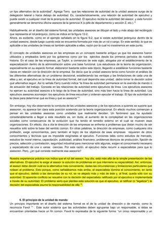 un tipo alternativo de la autoridad”. Agrega Terry que las relaciones de autoridad de la unidad asesora surge de la
delegación lateral o hacia debajo de autoridad. Es, característicamente, una relación de autoridad de ejecutivo y
puede existir a cualquier nivel de la jerarquía de autoridad. El ejecutivo recibe la autoridad del asesor, y esta función
generalmente se denomina oficina asesora de la gerencia X (o jefe de departamento y sección Z, etc.).14
Habitualmente, en el diseño del sistema formal, las unidades asesoras se dibujan al lado y más abajo del rectángulo
que representa el rol jerárquico, como se indica en la figura 12-2.
Ahora, es evidente, como en el ejemplo señalado en la figura 9-2, que sí existe autoridad jerárquica dentro de la
unidad asesora, desde luego cuando esta se encuentra formada por más de un rol o cargo. En este sentido, lo que es
aplicable a las unidades de líneas es también aplicable a ellas, razón por la cual no insistiremos en este punto.
El concepto de unidades asesoras en las empresas es un concepto bastante antiguo ya que los asesores fueron
utilizados y empleados tanto por los gobiernos como por los ejércitos desde los primeros períodos de nuestra
historia. En el caso de las empresas, ya Taylor, a comienzos de este siglo, abogaba por el establecimiento de la
especialización dentro de la administración sobre una base funcional. Los estudiosos de la teoría de organización,
especialmente en su aspecto formal, elaboraron bastante sobre este tópico, llegando a establecer funciones bastante
claras en relación con la dirección de la empresa. Se decía que la unidad asesora tenía como función el análisis de
las diferentes alternativas de un problema decisional, estableciendo las ventajas y las limitaciones de cada una de
ellas y así, el ejecutivo en la línea de autoridad formal, del cual dependía esa unidad, debía tomar la decisión sobre
qué alternativa seguir. Así lo señala Ferry cuando indica “la línea de autoridad permanece en la avenida de mando o
de actuación del trabajo. Consiste en las relaciones de autoridad entre ejecutivos de línea. Los ejecutivos asesores
no ejercen su autoridad asesora a lo largo de la línea de autoridad, sino más bien hacia la línea de autoridad. Los
ejecutivos asesores aconsejan: los ejecutivos de línea escuchan y ordenan ejecutar el trabajo. El tipo de autoridad es
la clave para determinar qué es línea y qué es asesoría”15
Sin embargo, hoy día observando la conducta de las unidades asesoras y de los ejecutivos a quienes se supone que
asesoran, no aparece tan clara esta posición sostenida por la teoría organizacional. En efecto muchos comienzan a
pensar en las unidades asesoras como unidades que realmente deciden. Un fenómeno que ha ayudado
considerablemente a llegar a este resultado es, sin duda, el aumento de la complejidad en las organizaciones
sociales como consecuencia de la evolución que ha tenido el remedio externo en el cual se mueven esas
organizaciones. En efecto, día a día la dirección de las empresas se enfrenta a problemas que distan mucho de ser
resueltos sólo sobre la base del sentido común. En otras palabras, la dirección de empresas, como cualquiera otra
profesión, exige conocimientos, pero también el logro de los objetivos de esas empresas requieren de otros
conocimientos y técnicas que es imposible exigírselas al ejecutivo. Funciones tales como estudios de mercado,
estudios de moral interna, capacitación, publicidad, análisis financiero, problemas técnicos de producción, fijación de
precios, selección y contratación, seguridad industrial para mencionar sólo algunas, exigen el conocimiento necesario
y especializado de una o varias ciencias. Por esta razón, el ejecutivo debe recurrir a especialistas para que lo
asesoren. Pero, ¿en qué consiste realmente esa asesoría?
Nuestra experiencia práctica nos indica que el rol del asesor, hoy día, está más allá de la simple presentación de las
alternativas. El ejecutivo le exige al asesor la solución de problemas en que interviene su especialidad. Así, entonces,
el asesor debe decidir cuál es la alternativa más conveniente, dadas las circunstancias y limitaciones particulares que
rodean al problema. Esto porque, como señalábamos más arriba, el especialista domina el conocimiento, en tanto
que el ejecutivo, debido a las demandas de su rol, se ve alejado más y más de éste y, al final, queda sólo con su
autoridad. El aparente conflicto se resuelve con la decisión del especialista ratificado por el ejecutivo e implementada
a través de su autoridad. El problema serio que plantea esta solución es que el ejecutivo, al ratificar (o “legalizar”) la
decisión del especialista asume la responsabilidad de ella 16
.
6. El principio de la unidad de mando
Un principio importante en el diseño del sistema formal es el de la unidad de dirección o de mando, como lo
reconocía Favol 17
. Este autor sostenía que las actividades deben agruparse bajo un responsable, si éstas se
encuentran orientadas hacia un fin común. Favol lo expresaba de la siguiente forma: “un único responsable y un
 
