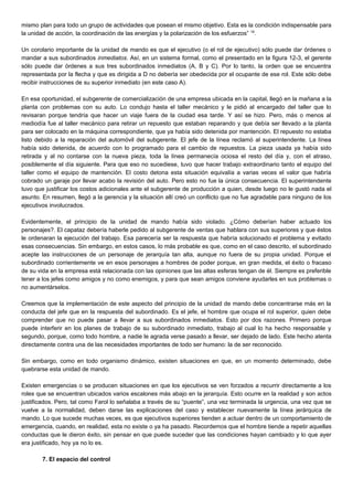 mismo plan para todo un grupo de actividades que posean el mismo objetivo. Esta es la condición indispensable para
la unidad de acción, la coordinación de las energías y la polarización de los esfuerzos” 18
.
Un corolario importante de la unidad de mando es que el ejecutivo (o el rol de ejecutivo) sólo puede dar órdenes o
mandar a sus subordinados inmediatos. Así, en un sistema formal, como el presentado en la figura 12-3, el gerente
sólo puede dar órdenes a sus tres subordinados inmediatos (A, B y C). Por lo tanto, la orden que se encuentra
representada por la flecha y que es dirigida a D no debería ser obedecida por el ocupante de ese rol. Este sólo debe
recibir instrucciones de su superior inmediato (en este caso A).
En esa oportunidad, el subgerente de comercialización de una empresa ubicada en la capital, llegó en la mañana a la
planta con problemas con su auto. Lo condujo hasta el taller mecánico y le pidió al encargado del taller que lo
revisaran porque tendría que hacer un viaje fuera de la ciudad esa tarde. Y así se hizo. Pero, más o menos al
mediodía fue al taller mecánico para retirar un repuesto que estaban reparando y que debía ser llevado a la planta
para ser colocado en la máquina correspondiente, que ya había sido detenida por mantención. El repuesto no estaba
listo debido a la reparación del automóvil del subgerente. El jefe de la línea reclamó al superintendente. La línea
había sido detenida, de acuerdo con lo programado para el cambio de repuestos. La pieza usada ya había sido
retirada y al no contarse con la nueva pieza, toda la línea permanecía ociosa el resto del día y, con el atraso,
posiblemente el día siguiente. Para que eso no sucediese, tuvo que hacer trabajo extraordinario tanto el equipo del
taller como el equipo de mantención. El costo detona esta situación equivalía a varias veces el valor que habría
cobrado un garaje por llevar acabo la revisión del auto. Pero esto no fue la única consecuencia. El superintendente
tuvo que justificar los costos adicionales ante el subgerente de producción a quien, desde luego no le gustó nada el
asunto. En resumen, llegó a la gerencia y la situación allí creó un conflicto que no fue agradable para ninguno de los
ejecutivos involucrados.
Evidentemente, el principio de la unidad de mando había sido violado. ¿Cómo deberían haber actuado los
personajes?. El capataz debería haberle pedido al subgerente de ventas que hablara con sus superiores y que éstos
le ordenaran la ejecución del trabajo. Esa parecería ser la respuesta que habría solucionado el problema y evitado
esas consecuencias. Sin embargo, en estos casos, lo más probable es que, como en el caso descrito, el subordinado
acepte las instrucciones de un personaje de jerarquía tan alta, aunque no fuera de su propia unidad. Porque el
subordinado corrientemente ve en esos personajes a hombres de poder porque, en gran medida, el éxito o fracaso
de su vida en la empresa está relacionada con las opiniones que las altas esferas tengan de él. Siempre es preferible
tener a los jefes como amigos y no como enemigos, y para que sean amigos conviene ayudarles en sus problemas o
no aumentárselos.
Creemos que la implementación de este aspecto del principio de la unidad de mando debe concentrarse más en la
conducta del jefe que en la respuesta del subordinado. Es el jefe, el hombre que ocupa el rol superior, quien debe
comprender que no puede pasar a llevar a sus subordinados inmediatos. Esto por dos razones. Primero porque
puede interferir en los planes de trabajo de su subordinado inmediato, trabajo al cual lo ha hecho responsable y
segundo, porque, como todo hombre, a nadie le agrada verse pasado a llevar, ser dejado de lado. Este hecho atenta
directamente contra una de las necesidades importantes de todo ser humano: la de ser reconocido.
Sin embargo, como en todo organismo dinámico, existen situaciones en que, en un momento determinado, debe
quebrarse esta unidad de mando.
Existen emergencias o se producen situaciones en que los ejecutivos se ven forzados a recurrir directamente a los
roles que se encuentran ubicados varios escalones más abajo en la jerarquía. Esto ocurre en la realidad y son actos
justificados. Pero, tal como Farol lo señalaba a través de su “puente”, una vez terminada la urgencia, una vez que se
vuelve a la normalidad, deben darse las explicaciones del caso y establecer nuevamente la línea jerárquica de
mando. Lo que sucede muchas veces, es que ejecutivos superiores tienden a actuar dentro de un comportamiento de
emergencia, cuando, en realidad, esta no existe o ya ha pasado. Recordemos que el hombre tiende a repetir aquellas
conductas que le dieron éxito, sin pensar en que puede suceder que las condiciones hayan cambiado y lo que ayer
era justificado, hoy ya no lo es.
7. El espacio del control
 