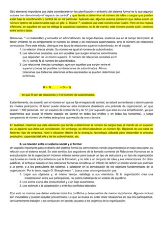 Otro elemento importante que debe considerarse en las planificación y el diseño del sistema formal es lo que algunos
autores han denominado el “espacio de control” y que tiende a determinar el número de roles o cargos que pueden
estar bajo la coordinación y control de un rol particular. Aplicado así, algunos autores pensaron que debía existir un
número óptimo de subordinados bajo un jefe. L. Urwick 19
, sostenía que este número eran cuatro. Pero en los niveles
inferiores, en aquellos en que se delega la capacidad operativa, no la de mando, este número puede subir, variando
entre ocho o doce.
Graicunas, 20
un matemático y consultor en administración, de origen francés, sostenía que en el campo del control, el
factor limitante no es simplemente el número de tareas y de individuos supervisados, sino el número de relaciones
controladas. Para este efecto, distingue tres tipos de relaciones superior-subordinado, en el trabajo:
1. La relación directa simple. Su número es igual al número de subordinados.
2. Las relaciones cruzadas, que son aquellas que surgen entre los subordinados
que dependen de un mismo superior. El número de relaciones cruzadas es N
(N.1), siendo N el número de subordinados.
3. Las relaciones directas complejas, que son aquellas que surgen entre el
superior y todas las posibles combinaciones de subordinados. Afirma
Graicunas que todas las relaciones antes expresadas se pueden determinar por
la fórmula.
R = N . + (N – 1)
en que R son las relaciones y N el número de subordinados.
Evidentemente, de acuerdo con el número en que se fije el espacio de control, se estará aumentando o disminuyendo
los niveles jerárquicos. El lector puede observar esta incidencia diseñando una pirámide de organización, en que
operan 1 200 personas, con un espacio de control de 8 y de 12 (por supuesto que esta es una simplificación, ya que
suponemos que existe el mismo espacio de control en todos los niveles y en todas las funciones), y luego
comparando el número de niveles jerárquicos que resulta de una y de otra.
En realidad, creemos que este elemento que tiende a determinar el número de cargos bajo el mando de un superior
es un aspecto que debe ser considerado. Sin embargo, es difícil establecer un número fijo. Depende de una serie de
factores: tipo de empresa, nivel o situación dentro de la jerarquía, tecnología utilizada para desarrollar el proceso
productivo, capacidad del jefe y de los subordinados, etc.
8. La relación entre el sistema social y el formal
Un aspecto importante para el diseño del sistema formal es como hemos venido argumentando en toda esta parte, su
relación con el sistema social. En este sentido, los seguidores de la llamada corriente de Relaciones Humanas en la
estructuración de la organización hicieron intentos serios para buscar un tipo de estructura y un tipo de organización
que tuviese en mente a los individuos que la formaban, y no sólo a un conjunto de roles y sus interacciones. En otras
palabras, el enfoque basado en las relaciones humanas constituye un intento de definir un medio social que estimule
a la gente, o a los particulares del sistema, a colaborar en la consecución de los objetivos fundamentales de la
organización. Por lo tanto, según O. Shaughnessy 21
, busca crear una organización que:
1. Logre sus objetivos y, al mismo tiempo, satisfaga a sus miembros. Si la organización crea una
insatisfacción entre sus participantes, no podría hablarse de un estado de equilibrio.
2. Los anime a una alta productividad y a un bajo ausentismo.
3. Los estimule a la cooperación y evite los conflictos laborales.
Con esto no insinúa que deban evitarse todos los conflictos y desacuerdos de menos importancia. Algunos incluso
son inevitables y pueden resultar provechosos. Lo que se busca es evitar crear situaciones en que los participantes,
constantemente trabajen o se conduzcan en sentido opuesto a los objetivos de la organización.
 