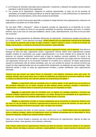 3.- Los Procesos de Actividad, esenciales para la adquisición, mantención y utilización de aquellos recursos básicos
para llevar a cabo la función de la organización.
4.- Los vínculos de la Organización, integrando en sistemas operacionales: a) cada uno de los procesos de
actividades; b) el objetivo previsto para ella por la carta de organización, y c) las contribuciones a su operación de
elementos de recursos básicos y de los otros procesos de actividades.
Cada sistema o vínculo funciona para desarrollar y actualizar la imagen del todo única organizacional y relacionar a la
organización y sus partes con el medio externo.
Por otra parte, Pfiffer y Sherwood13
utilizan el siguiente concepto de organización en el desarrollo de su obra:
“Organización es el patrón de forma en que grandes cantidades de personas, demasiadas para tener un contacto
estrecho, cara a cara unas con otras para establecer y llevar a cabo, sistemáticamente, unos fines en los que todos
han convenido”.
Finalmente, en esta presentación de diferentes definiciones de organización estudiaremos aquellas propuestas por
E.H. Schein, del MIT 14
. Como definición de trabajo, Schein sostiene que una organización racional de las actividades
de un número de personas para el logro de algún propósito u objetivo explícito y común, a través de la división del
trabajo y de funciones, y a través de una jerarquía de autoridad y responsabilidad.
En verdad, Schein define aquí lo que los sociólogos denominan organización formal, y así lo reconoce. Esta última se
distingue de otros dos tipos, organización social y organización informal. Define como organizaciones sociales
aquellos modelos de coordinación que surgen espontáneamente o en forma implícita de la interacción de las
personas, sin encerrar coordinación racional para el logro de objetivos comunes explícitos. En cuanto a las
organizaciones informales, éstas se refieren a aquellos modelos de coordinación que surgen entre los miembros de
una organización formal que no se encuentran indicados en el diseño de su estructura. El diseño organizacional
requiere la coordinación sólo de ciertas actividades, pero, por una variedad de razones, los actores humanos que
ocupan los roles organizacionales rara vez se pueden limitar simplemente a la realización de esas actividades. Tales
relaciones tienden a surgir en todas las organizaciones formales y pueden identificarse como organizaciones
informales.
Creemos que esta división que realiza Schein es importante y más adelante volveremos sobre este punto. Sin
embargo, también vale la pena indicar aquí un intento de redefinición de organización en términos sistémicos. Schein
no intenta una definición formal, sino más bien plantear sus características principales 15
.
Primero, la organización debe ser concebida como un sistema abierto, lo que significa que se encuentre en
una constante interacción con su medio, tomando de éste materias primas, personas, energías e información y
transformando o convirtiendo éstos en productos y/o servicios que son exportados al medio.
Segundo, la organización debe ser concebida como un sistema con múltiples propósitos o funciones que
encierran múltiples interacciones entre la organización y su medio. Muchas de las actividades de la organización no
pueden ser comprendidas sin considerar estas múltiples interacciones y funciones.
Tercero, la organización consiste en muchos subsistemas que se encuentran en interacción dinámica unos
con otros. En vez de analizar el fenómeno organizacional en términos de conducta del individuo, se hace cada vez
más importante analizar en términos de grupos, roles o de algún otro concepto.
Que hemos presentado más arriba. Su razón esencial, a nuestro juicio, es que Schein observa aquí a la organización
como un sistema complejo y aplica a la organización social, los modelos conceptuales que ha desarrollado la Teoría
General de Sistemas, modelos que nosotros también usaremos.
Hasta aquí nos hemos limitado a presentar una serie de definiciones de organizaciones. Algunas de ellas son
bastantes similares, otras aparecen como distantes y diferentes.
Unas incluyen ciertos tipos de organizaciones mientras que otras las excluyen. Unas ponen énfasis en los aspectos
formales, división del trabajo y jerarquía, autoridad y responsabilidad. Una gran mayoría acentúa la interacción como
 
