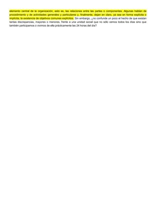 elemento central de la organización, esto es, las relaciones entre las partes o componentes. Algunas hablan de
procedimiento y de actividades generales y particulares y, finalmente, dejan en claro, ya sea en forma explícita o
implícita, la existencia de objetivos comunes explícitos. Sin embargo, ¿no confunde un poco el hecho de que existan
tantas discrepancias, mayores o menores, frente a una unidad social que no sólo vemos todos los días sino que
también participamos o vivimos de ella prácticamente las 24 horas del día?
 