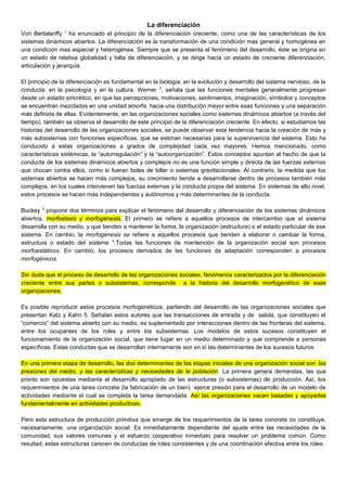 La diferenciación
Von Bertalanffy 1
ha enunciado el principio de la diferenciación creciente, como una de las características de los
sistemas dinámicos abiertos. La diferenciación es la transformación de una condición mas general y homogénea en
una condición mas especial y heterogénea. Siempre que se presenta el fenómeno del desarrollo, éste se origina en
un estado de relativa globalidad y falta de diferenciación, y se dirige hacia un estado de creciente diferenciación,
articulación y jerarquía.
El principio de la diferenciación es fundamental en la biología, en la evolución y desarrollo del sistema nervioso, de la
conducta: en la psicología y en la cultura. Werner 2
, señala que las funciones mentales generalmente progresan
desde un estado sincrético, en que las percepciones, motivaciones, sentimientos, imaginación, símbolos y conceptos
se encuentran mezclados en una unidad amorfa, hacia una distribución mayor entre esas funciones y una separación
más definida de ellas. Evidentemente, en las organizaciones sociales como sistemas dinámicos abiertos (a través del
tiempo), también se observa el desarrollo de este principio de la diferenciación creciente. En efecto, si estudiamos las
historias del desarrollo de las organizaciones sociales, se puede observar esta tendencia hacia la creación de más y
más subsistemas con funciones específicas, que se estiman necesarias para la supervivencia del sistema. Esto ha
conducido a estas organizaciones a grados de complejidad cada vez mayores. Hemos mencionado, como
características sistémicas, la “autorregulación” y la “autoorganización”. Estos conceptos apuntan al hecho de que la
conducta de los sistemas dinámicos abiertos y complejos no es una función simple y directa de las fuerzas externas
que chocan contra ellos, como si fueran bolas de billar o sistemas gravitacionales. Al contrario, la medida que los
sistemas abiertos se hacen más complejos, su crecimiento tiende a desarrollarse dentro de procesos también más
complejos, en los cuales intervienen las fuerzas externas y la conducta propia del sistema. En sistemas de alto nivel,
estos procesos se hacen más independientes y autónomos y más determinantes de la conducta.
Buckey 3
propone dos términos para explicar el fenómeno del desarrollo y diferenciación de los sistemas dinámicos
abiertos, morfostasis y morfogénesis. El primero se refiere a aquellos procesos de intercambio que el sistema
desarrolla con su medio, y que tienden a mantener la forma, la organización (estructura) o el estado particular de ese
sistema. En cambio, la morfogénesis se refiere a aquellos procesos que tienden a elaborar o cambiar la forma,
estructura o estado del sistema 4
.Todas las funciones de mantención de la organización social son procesos
morfoestáticos. En cambio, los procesos derivados de las funciones de adaptación corresponden a procesos
morfogénicos.
Sin duda que el proceso de desarrollo de las organizaciones sociales, fenómenos caracterizados por la diferenciación
creciente entre sus partes o subsistemas, corresponde a la historia del desarrollo morfogenético de esas
organizaciones.
Es posible reproducir estos procesos morfogenéticos, partiendo del desarrollo de las organizaciones sociales que
presentan Katz y Kahn 5. Señalan estos autores que las transacciones de entrada y de salida, que constituyen el
“comercio” del sistema abierto con su medio, es suplementado por interacciones dentro de las fronteras del sistema,
entre los ocupantes de los roles y entre los subsistemas. Los modelos de estos sucesos constituyen el
funcionamiento de la organización social, que tiene lugar en un medio determinado y que comprende a personas
específicas. Estas conductas que se desarrollan internamente son en sí las determinantes de los sucesos futuros.
En una primera etapa de desarrollo, las dos determinantes de las etapas iniciales de una organización social son las
presiones del medio, y las características y necesidades de la población. La primera genera demandas, las que
pronto son opuestas mediante el desarrollo apropiado de las estructuras (o subsistemas) de producción. Así, los
requerimientos de una tarea concreta (la fabricación de un bien) ejerce presión para el desarrollo de un modelo de
actividades mediante el cual se completa la tarea demandada. Así las organizaciones nacen basadas y apoyadas
fundamentalmente en actividades productivas.
Pero esta estructura de producción primitiva que emerge de los requerimientos de la tarea concreta no constituye,
necesariamente, una organización social. Es inmediatamente dependiente del ajuste entre las necesidades de la
comunidad, sus valores comunes y el esfuerzo cooperativo inmediato para resolver un problema común. Como
resultad, estas estructuras carecen de conductas de roles consistentes y de una coordinación efectiva entre los roles.
 