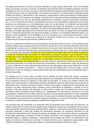 Por ejemplo pensemos en el caso de los colonos, habitando una región agreste. Ellos tienen, como una necesidad
básica, que construir sus casas y viviendas. En el pasado, esta demanda común fue satisfecha mediante una acción
cooperativa. Es decir, se reunieron en grupos y fueron levantando las diferentes casas destinadas a cada uno de losa
miembros del grupo. Esta es, evidentemente, una estructura de producción. La tarea los llevó a desarrollar ciertos
modelos de conducta, y para llevarlos a cabo diseñaron y experimentaron ciertos procedimientos y ciertas técnicas
en la construcción de las viviendas. Sin embargo, la estructura formal del grupo social se encontraba, generalmente,
débilmente definida, y los roles que ella indicaba (posiblemente un arquitecto, un jefe de construcción, carpinteros,
etc.) no eran lo suficientemente claros y permanentes como para que se desarrollaran interacciones más o menos
regulares y se constituyeran así en una organización social. Así, en este sentido, no constituían una organización
social, sino una estructura para satisfacer ciertas aspiraciones que podían ser alcanzadas, en una forma más
eficiente, a través de ese esfuerzo cooperativo. Su sistema formal está débilmente descrito, sus roles más o menos
definidos y, es posible, ejecutados en forma discontinua por sus actores. En efecto, los requerimientos de estabilidad
del rol, un elemento fundamental en las estructuras formales, no existían o se encontraban débilmente fijados y, en
general, no eran consistentes con la variabilidad de los seres humanos que les correspondía desarrollarlos. Como
señalan Katz y Kahn 6
, “las bases de la estructura de producción primitiva son los valores y las expectativas
comparativas por las personas que enfrentan problemas comunes”.
Pero en la medida que la actividad (ya sea ocasionada por una demanda desde el medio, o por la persistencia del
problema) obliga al grupo a cooperar entre ellos, comienzan a surgir una serie de decisiones individuales sobre el tipo
de participación de cada uno en la empresa común qué es lo que debe hacer cada persona, cómo debe hacerlo,
cuando, etc. Así, sobre esa estructura débil y borrosa comienza a definirse cada vez en mayor forma los diferentes
roles, las interacciones adecuadas. Se hace más notorio el hecho de que alguien debe dirigir el esfuerzo cooperativo,
no solamente el esfuerzo total, sino también los desarrollados por grupos de personas y que constituyeran tareas
parciales para el logro del objetivo final. Surge así una importante diferenciación entre los roles: los que dirigen y los
que obedecen. Es la diferenciación vertical que, al desarrollarse, permite la construcción de una estructura de
autoridad, enfatizándose así el sistema formal. La autoridad entrega la capacidad de la forma de decisiones a cierto
tipo de roles particulares y es la base de una estructura administrativa. Como señalan Katz y Kahn, las personas ya
no hacen, simplemente, lo que les demanda hacer la tarea sino que ellos siguen reglas que son observadas como las
ligaduras de los miembros del sistema” 7 . Muchos grupos han sido dirigidos sobre la base de reglas y normas
dictadas por un líder. Sin embargo, la característica de esta estructura administrativa es que se desarrollan reglas y
normas impersonales.
Sin embargo, pronto se hace visible el problema de la viabilidad del grupo social cuyo esfuerzo cooperativo
estructurado ahora sobre una base jerárquica, logra responder a las necesidades o demandas del medio o la solución
de sus problemas comunes. Es necesario no sólo vigilar que las reglas se cumplan, sino también enseñar esas
reglas a los nuevos miembros y a desarrollar procesos de socialización dentro del sistema social que comprende la
organización social. También es necesario estudiar y diseñar nuevas reglas, a medida que las circunstancias (que
provienen del medio internamente) hacen necesarios nuevos mecanismos de adaptación o cambios en los ya
existentes. Toda esta actividad está destinada, en último término a lograr que los miembros del sistema social
permanezcan dentro del sistema social, evitando así su desintegración. Es esta tarea de mantención: una nueva
especialización o diferenciación. En efecto, estamos aquí frente a una importante diversificación vertical: la actividad
ya no sólo se centra en las estructuras de producción, sino que surge otra actividad importante, que debe marchar en
forma paralela con las estructuras de producción. Estas son actividades o funciones de mantención. Ambas deben
coordinarse y complementarse para asegurar la viabilidad de la organización social.
Esta actividad tiene que enfrentarse a la interacción entre las demandas de las estructuras de producción y el
carácter variable del ser humano. De esta situación surgen modelos de conducta que se establecen en forma más o
menos permanente, dando así más fuerza al sistema formal, y logrando, a través de él, minimizar las fluctuaciones de
conductas individuales y hacer más estables las interacciones esperadas. Un mecanismo importante en esta
actividad es la administración de los sistemas de premios y de castigos, como una forma de reforzar el cumplimiento
de las reglas establecidas y acordadas a través de distintos mecanismos. Así se agrega a los dos elementos ya
señalados (valores u objetivos compartidos y requerimientos de las tareas) este tercero: el cumplimiento de las
reglas. Con estos tres elementos se construye un sistema formal tal, que la organización social primitiva, débil
inestable se transforme en una organización estable, con estructuras elaboradas y firmemente unidas.
 