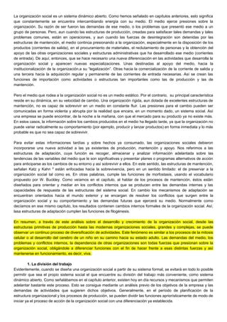 La organización social es un sistema dinámico abierto. Como hemos señalado en capítulos anteriores, esto significa
que constantemente se encuentra intercambiando energía con su medio. El medio ejerce presiones sobre la
organización. Su razón de ser fueron las demandas de ese medio, o los problemas que presentó ese medio a un
grupo de personas. Pero, aun cuando las estructuras de producción, creadas para satisfacer tales demandas y tales
problemas comunes, están en operaciones, y aun cuando las fuerzas de desintegración son detenidas por las
estructuras de mantención, el medio continúa presionando a la organización, especialmente en la disposición de los
productos (corrientes de salida), en el procuramiento de materiales, el reclutamiento de personas y la obtención del
apoyo de las otras organizaciones sociales y estructuras administrativas que ha desarrollado ese medio (corrientes
de entrada). De aquí, entonces, que se hace necesario una nueva diferenciación en las actividades que desarrolla la
organización social y aparecen nuevas especializaciones. Unas destinadas al apoyo del medio, hacia la
institucionalización de la organización,a su “legalización”. Otras hacia la comercialización de la corriente de salida y
una tercera hacia la adquisición regular y permanente de las corrientes de entrada necesarias. Así se crean las
funciones de importación como actividades o estructuras tan importantes como las de producción y las de
mantención.
Pero el medio que rodea a la organización social no es un medio estático. Por el contrario, su principal característica
reside en su dinámica, en su velocidad de cambio. Una organización rígida, aun dotada de excelentes estructuras de
mantención, no es capaz de sobrevivir en un medio en constante fluir. Las presiones para el cambio pueden ser
comunicadas en forma violenta y abrupta por la realidad que encara, en un momento dado, un sistema social. Así
una empresa se puede encontrar, de la noche a la mañana, con que el mercado para su producto ya no existe más.
En estos casos, la información sobre los cambios producidos en el medio ha llegado tarde, ya que la organización no
puede variar radicalmente su comportamiento (por ejemplo, producir y lanzar productos) en forma inmediata y lo más
probable es que no sea capaz de sobrevivir.
Para evitar estas informaciones tardías y sobre hechos ya consumado, las organizaciones sociales debieron
incorporarse una nueva actividad a las ya existentes de producción, mantención y apoyo. Nos referimos a las
estructuras de adaptación, cuya función es recoger, almacenar y analizar información adelantada sobre las
tendencias de las variables del medio que le son significativas y presentar planes o programas alternativos de acción
para anticiparse as los cambios de su entorno y así sobrevivir a ellos. En este sentido, las estructuras de mantención,
señalan Katz y Kahn 8
están enfocadas hacia la sobrevivencia, pero en un sentido limitado: el de preservar a la
organización social tal como es. En otras palabras, cumple las funciones de morfostasis, usando el vocabulario
propuesto por W. Buckley. Como veíamos en el capítulo, al hablar de los procesos de mantención, éstos están
diseñados para orientar y mediar en los conflictos internos que se producen entre las demandas internas y las
capacidades de respuesta de las estructuras del sistema social. En cambio los mecanismos de adaptación se
encuentran orientados hacia el mundo exterior y se encargan de resolver los conflictos que surgen entre la
organización social y su comportamiento y las demandas futuras que ejercerá su medio. Normalmente como
decíamos en ese mismo capítulo, los resultados contienen cambios internos formales de la organización social. Así,
lasa estructuras de adaptación cumplen las funciones de filogénesis.
En resumen, a través de este análisis sobre el desarrollo y crecimiento de la organización social, desde las
estructuras primitivas de producción hasta las modernas organizaciones sociales, grandes y complejas, se puede
observar un continuo proceso de diversificación de actividades. Este fenómeno es similar a los procesos de la mitosis
celular o al desarrollo del cerebro de un niño en su camino hacia su estado adulto. Las demandas del medio, los
problemas y conflictos internos, la dependencia de otras organizaciones son todas fuerzas que presionan sobre la
organización social, obligándole a diferenciar funciones con el fin de hacer frente a esas distintas fuerzas y así
mantenerse en funcionamiento, es decir, viva.
1. La división del trabajo
Evidentemente, cuando se diseña una organización social a partir de su sistema formal, se evitará en todo lo posible
permitir que sea el propio sistema social el que encuentre su división del trabajo más conveniente, como sistema
dinámico abierto. Como señalábamos en el capítulo anterior, existen hoy en día recursos y mecanismos que permiten
adelantar bastante este proceso. Esto se consigue mediante un análisis previo de los objetivos de la empresa y las
demandas de actividades que sugieren dichos objetivos. Generalmente, en el período de planificación de la
estructura organizacional y los procesos de producción, se pueden dividir las funciones apriorísticamente de modo de
iniciar ya el proceso de acción de la organización social con una diferenciación ya establecida.
 