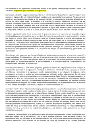 Las actividades de una organización social pueden dividirse en dos grandes categorías según Marcha y Simon 9
: las
actividades programadas y las actividades no programadas.
Las tareas o actividades programadas corresponden a un estímulo o demanda que ha sido experimentado en forma
repetida en el pasado. De este modo se ha llegado a elaborar una respuesta altamente rutinizada. Así, generalmente
sucede en las organizaciones sociales (y, por supuesto, también en otros sistemas dinámicos abiertos) que un
estímulo del medio puede evocar, de inmediato en la organización social un conjunto de respuestas, que son
altamente complejas y organizadas. Tal conjunto de respuestas es lo que March y Simon denominan programa de
actuación o, simplemente, programa. Esto es lo que sucede cuando suena la sirena de alarma en un cuartel de
bomberos, cuando el radar de un buque descubre la presencia de alguna nave contraria, cuando un individuo cambia
un cheque en la ventanilla de la caja de un banco, o cuando la dueña de casa decide comenzar a hacer la comida.
Cualquier organización social posee un repertorio de programas comunes o esperados que se pueden originar
durante su búsqueda de los objetivos que se han fijado. Normalmente, especialmente en las organizaciones sociales
que poseen un tamaño más o menos importante, cada uno de estos programas, o conjunto de programas, son
entregados a diferentes unidades organizacionales las que son responsables de su cumplimiento adecuado y
oportuno. Así, y de acuerdo con la diferenciación observada en el punto anterior existirán programas de producción,
de comercialización de adquisiciones (apoyo), de relaciones internas, promociones, contrataciones, despidos, etc.
(mantención), programas de investigaciones de mercado, productos, tecnología, etc. (adaptación). En otras palabras
la división de estos programas encierra en sí una división del trabajo, una especialización y, por lo tanto, una
diferenciación.
Sin embargo, estos programas que hemos señalado más arriba pueden corresponder a “programas maestros” o
programas globales. En otras palabras, cada uno de estos programas puede dar lugar a subprogramas que también
exigen o demandan una nueva especialización dentro de la especialidad. Así, el programa global de adquisiciones
puede poseer un subprograma destinado a las importaciones, o el programa global de Comercialización, uno
encargado de las actividades de exportaciones.
Como se puede observar, a partir de los programas globales se obtienen los subprogramas que se encargan de
desarrollar las respuestas de la organización social ante un determinado estímulo del medio. A su vez, y de acuerdo
con el tamaño y complejidad de la organización social, a las características de sus estructuras de producción y a las
demandas de su medio, es posible que estos subprogramas contengan también subprogramas. De este modo,
importaciones es un subprograma de adquisiciones, y el de papeleo en el Banco Central, o el proceso de desaforo en
la Aduana son a su vez, subprogramas del programa de importación. Procediendo de esta manera y siempre
trabajando en sentido horizontal, los diseñadores del sistema formal van estableciendo las diferentes unidades
organizacionales que integrarán ese sistema, entregándoles concretamente sus programas particulares de actividad.
En otras palabras, fijando para cada unidad su objetivo, rol y comportamiento del rol.
Ahora bien, March y Simon 10
plantean algunas proposiciones que tienden a señalar el comportamiento de la división
del trabajo en relación a ciertas variables concretas. Una de ellas es el grado de interdependencia que existe entre
las diversas funciones especializadas que se crean al dividir el trabajo. En este sentido, ellos afirman que “mientras
mayor sea la especialización por subprogramas (o procesos de especialización), mayor sería la interdependencia
entre las subunidades organizacionales” 11
.Así, si la actividad de importaciones se divide en tres subprogramas, por
ejemplo: cotizaciones de orden, trámites, Banco Central y Aduana, existirá una mayor interdependencia entre estas
tres unidades organizacionales que si la realiza una sola. Como son procesos secundarios y previos uno al otro, las
unidades posteriores estarán dependiendo no sólo de la velocidad de acción de las primeras, sino también de la
calidad del trabajo que realizan éstas. Por ser unidades bien delimitadas, con roles y con responsabilidad por el
desarrollo correcto y oportuno de sus respectivos subprogramas, esta situación exigirá posiblemente una mayor
actividad de coordinación.
En principio la interdependencia en sí puede que no cause dificultades, siempre que los modelos de interacción entre
ellas sean estables, fijos y bien definidos. Esto se da en aquellas situaciones donde es posible predecir, con
probabilidades altas, los resultados de las unidades anteriores, de modo que se pueda esperar con seguridad un
resultado determinado como recepción de las corrientes de salida que provienen de las unidades anteriores.
 