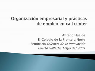 Organizaciónempresarial y prácticas de empleo en call center Alfredo Hualde El Colegio de la Frontera Norte SeminarioDilemas de la innovación Puerto Vallarta, Mayo del 2001 