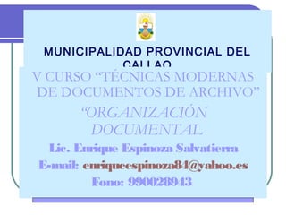 MUNICIPALIDAD PROVINCIAL DEL
CALLAO
V CURSO “TÉCNICAS MODERNAS
DE DOCUMENTOS DE ARCHIVO”
“ORGANIZACIÓN
DOCUMENTAL
Lic. Enrique Espinoza Salvatierra
E-mail: enriqueespinoza84@yahoo.es
Fono: 990028943
 