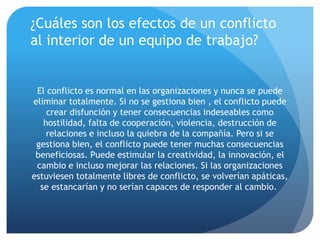 ¿Cuáles son los efectos de un conflicto
al interior de un equipo de trabajo?
El conflicto es normal en las organizaciones y nunca se puede
eliminar totalmente. Si no se gestiona bien , el conflicto puede
crear disfunción y tener consecuencias indeseables como
hostilidad, falta de cooperación, violencia, destrucción de
relaciones e incluso la quiebra de la compañía. Pero si se
gestiona bien, el conflicto puede tener muchas consecuencias
beneficiosas. Puede estimular la creatividad, la innovación, el
cambio e incluso mejorar las relaciones. Si las organizaciones
estuviesen totalmente libres de conflicto, se volverían apáticas,
se estancarían y no serían capaces de responder al cambio.
 