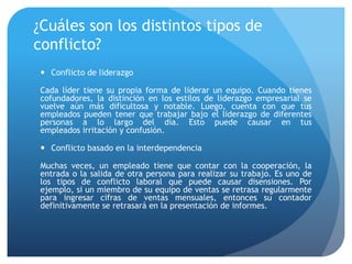 ¿Cuáles son los distintos tipos de
conflicto?
 Conflicto de liderazgo
Cada líder tiene su propia forma de liderar un equipo. Cuando tienes
cofundadores, la distinción en los estilos de liderazgo empresarial se
vuelve aún más dificultosa y notable. Luego, cuenta con que tus
empleados pueden tener que trabajar bajo el liderazgo de diferentes
personas a lo largo del día. Esto puede causar en tus
empleados irritación y confusión.
 Conflicto basado en la interdependencia
Muchas veces, un empleado tiene que contar con la cooperación, la
entrada o la salida de otra persona para realizar su trabajo. Es uno de
los tipos de conflicto laboral que puede causar disensiones. Por
ejemplo, si un miembro de su equipo de ventas se retrasa regularmente
para ingresar cifras de ventas mensuales, entonces su contador
definitivamente se retrasará en la presentación de informes.
 