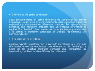  Diferencias de estilo de trabajo
Cada persona tiene un estilo diferente de completar las tareas
asignadas. Luego, esto es algo importante para capacitar a nuevos
empleados y administrarles diferentes trabajos. Por ejemplo, hay
personas que prefieren trabajar con un enfoque orientado al
equipo. Por otro lado, hay quienes son independientes y orientados
a la tarea; o prefieren completar el trabajo rápidamente sin
entrada externa.
 Disensión de base cultural
Algunos expertos explican que a menudo mencionan que hay más
similitudes entre los empleados que diferencias. Sin embargo, a
pesar de los muchos atributos comunes que comparten los
empleados, también existen diferencias culturales.
 