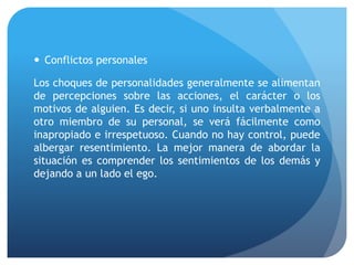  Conflictos personales
Los choques de personalidades generalmente se alimentan
de percepciones sobre las acciones, el carácter o los
motivos de alguien. Es decir, si uno insulta verbalmente a
otro miembro de su personal, se verá fácilmente como
inapropiado e irrespetuoso. Cuando no hay control, puede
albergar resentimiento. La mejor manera de abordar la
situación es comprender los sentimientos de los demás y
dejando a un lado el ego.
 