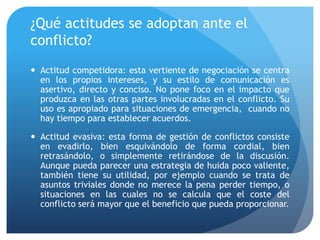 ¿Qué actitudes se adoptan ante el
conflicto?
 Actitud competidora: esta vertiente de negociación se centra
en los propios intereses, y su estilo de comunicación es
asertivo, directo y conciso. No pone foco en el impacto que
produzca en las otras partes involucradas en el conflicto. Su
uso es apropiado para situaciones de emergencia, cuando no
hay tiempo para establecer acuerdos.
 Actitud evasiva: esta forma de gestión de conflictos consiste
en evadirlo, bien esquivándolo de forma cordial, bien
retrasándolo, o simplemente retirándose de la discusión.
Aunque pueda parecer una estrategia de huida poco valiente,
también tiene su utilidad, por ejemplo cuando se trata de
asuntos triviales donde no merece la pena perder tiempo, o
situaciones en las cuales no se calcula que el coste del
conflicto será mayor que el beneficio que pueda proporcionar.
 