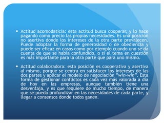  Actitud acomodaticia: esta actitud busca cooperar, y lo hace
pagando como precio las propias necesidades. Es una posición
no asertiva donde los intereses de la otra parte prevalecen.
Puede adoptar la forma de generosidad o de obediencia y
puede ser eficaz en casos como por ejemplo cuando uno se da
cuenta de que se había confundido, o si el tema en cuestión
es más importante para la otra parte que para uno mismo.
 Actitud colaboradora: esta posición es cooperativa y asertiva
al mismo, porque se centra en satisfacer los intereses de las
dos partes y aplicar el modelo de negociación ”win-win”. Esta
forma de gestionar conflictos es cada vez más valorada a día
de hoy en las empresas, aunque también tiene una
desventaja, y es que requiere de mucho tiempo, de manera
que se pueda profundizar en las necesidades de cada parte, y
llegar a consensos donde todos ganen.
 