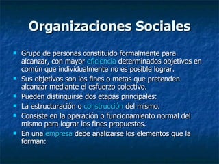 Organizaciones Sociales Grupo de personas constituido formalmente para alcanzar, con mayor  eficiencia  determinados objetivos en común que individualmente no es posible lograr. Sus objetivos son los fines o metas que pretenden alcanzar mediante el esfuerzo colectivo. Pueden distinguirse dos etapas principales: La estructuración o  construcción  del mismo.  Consiste en la operación o funcionamiento normal del mismo para lograr los fines propuestos.  En una  empresa  debe analizarse los elementos que la forman: 