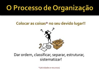 Colocar as coisas* no seu devido lugar!!
Dar ordem, classificar, separar, estruturar,
sistematizar!
*(atividades e recursos)
 