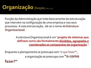 Função da Administração que trata basicamente da estruturação
que intervém na configuração de uma empresa e nos seus
processos. À esta estruturação, dá-se o nome de Estrutura
Organizacional.
A estruturaOrganizacional é um “projeto de sistemas que
definem como são formalmente divididos, agrupados e
coordenados os compoentes da organização.”
Enquanto o planejamento se preocupa com “o que fazer?”,
a organização se preocupa com “o como
fazer?”
 