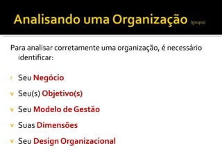 Para analisar corretamente uma organização, é necessário
identificar:
r Seu Negócio
v Seu(s) Objetivo(s)
Seu Modelo de Gestão
Suas Dimensões
Seu Design Organizacional
v
v
v
 