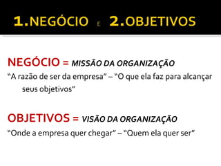 NEGÓCIO = MISSÃO DA ORGANIZAÇÃO
“A razão de ser da empresa” – “O que ela faz para alcançar
seus objetivos”
OBJETIVOS = VISÃO DA ORGANIZAÇÃO
“Onde a empresa quer chegar” – “Quem ela quer ser”
 