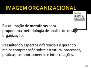 2020
É a utilização de metáforas para
propor uma metodologia de análise do design
organização.
Ressaltando aspectos diferenciais e gerando
maior compreensão sobre estrutura, processos,
práticas, comportamentos e inter-relações.
 