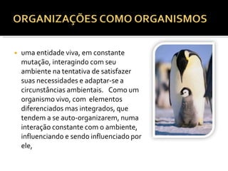 ◾ uma entidade viva, em constante
mutação, interagindo com seu
ambiente na tentativa de satisfazer
suas necessidades e adaptar-se a
circunstâncias ambientais. Como um
organismo vivo, com elementos
diferenciados mas integrados, que
tendem a se auto-organizarem, numa
interação constante com o ambiente,
influenciando e sendo influenciado por
ele,
 