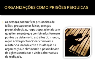 ◾ as pessoas podem ficar prisioneiras de
idéias, pressupostos falsos, crenças
preestabelecidas, regras operacionais sem
questionamento que combinados formam
pontos de vista muito estreitos do mundo,
o que acaba por funcionar como uma
resistência inconsciente a mudanças na
organização, e eliminando a possibilidade
de ações associadas a visões alternativas
da realidade.
 