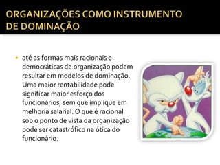 ◾ até as formas mais racionais e
democráticas de organização podem
resultar em modelos de dominação.
Uma maior rentabilidade pode
significar maior esforço dos
funcionários, sem que implique em
melhoria salarial. O que é racional
sob o ponto de vista da organização
pode ser catastrófico na ótica do
funcionário.
 