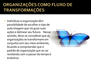 ◾ Indivíduos e organização têm
possibilidade de escolher o tipo de
auto imagem que irá guiar suas
ações e delinear seu futuro. Nesse
sentido, deve-se considerar que as
organizações se transformam em
conjunto com seu meio ambiente,
levando a compreender que o
padrão de organização que se vai
revelando com o passar do tempo é
evolutivo.
 