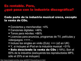 <ul><li>Cada parte de la industria musical crece, excepto la venta de CDs. </li></ul><ul><ul><li>Conciertos y  merchandise...