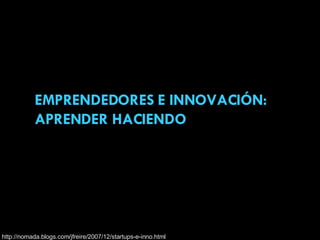 EMPRENDEDORES E INNOVACIÓN: APRENDER HACIENDO http://nomada.blogs.com/jfreire/2007/12/startups-e-inno.html 