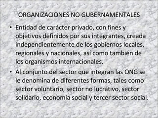 ORGANIZACIONES NO GUBERNAMENTALES Entidad de carácter privado, con fines y objetivos definidos por sus integrantes, creada independientemente de los gobiernos locales, regionales y nacionales, así como también de los organismos internacionales.  Al conjunto del sector que integran las ONG se le denomina de diferentes formas, tales como sector voluntario, sector no lucrativo, sector solidario, economía social y tercer sector social. 