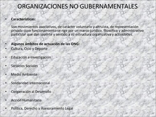 ORGANIZACIONES NO GUBERNAMENTALES Características:   Son movimientos asociativos, de carácter voluntario y altruista, de representación privada cuyo funcionamiento se rige por un marco jurídico, filosófico y administrativo particular que dan soporte y sentido a su estructura organizativa y actividades.  Algunos ámbitos de actuación de las ONG:  Cultura, Ocio y Deporte Educación e Investigación Servicios Sociales Medio Ambiente Solidaridad Internacional Cooperación al Desarrollo Acción Humanitaria Política, Derecho y Asesoramiento Legal 