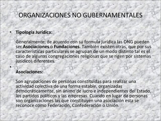ORGANIZACIONES NO GUBERNAMENTALES Tipología Jurídica: Generalmente, de acuerdo con su formula jurídica las ONG pueden ser  Asociaciones  o  Fundaciones . También existen otras, que por sus características particulares se agrupan de un modo distinto tal es el caso de algunas congregaciones religiosas que se rigen por sistemas jurídicos diferentes.  Asociaciones:   Son agrupaciones de personas constituidas para realizar una actividad colectiva de una forma estable, organizadas democráticamente, sin ánimo de lucro e independientes del Estado, los partidos políticos y las empresas. Cuando en lugar de personas son organizaciones las que constituyen una asociación esta se reconoce como Federación, Confederación o Unión.  