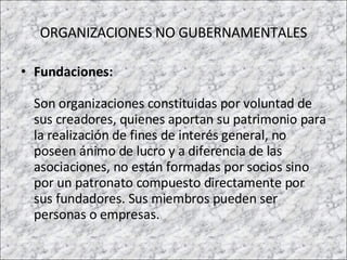 ORGANIZACIONES NO GUBERNAMENTALES Fundaciones: Son organizaciones constituidas por voluntad de sus creadores, quienes aportan su patrimonio para la realización de fines de interés general, no poseen ánimo de lucro y a diferencia de las asociaciones, no están formadas por socios sino por un patronato compuesto directamente por sus fundadores. Sus miembros pueden ser personas o empresas. 