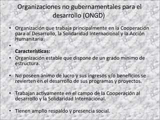 Organizaciones no gubernamentales para el desarrollo (ONGD)  Organización que trabaja principalmente en la Cooperación para al Desarrollo, la Solidaridad Internacional y la Acción Humanitaria.  Características: Organización estable que dispone de un grado mínimo de estructura. No poseen ánimo de lucro y sus ingresos y/o beneficios se revierten en el desarrollo de sus programas y proyectos.  Trabajan activamente en el campo de la Cooperación al desarrollo y la Solidaridad Internacional. Tienen amplio respaldo y presencia social. 