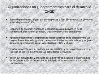 Organizaciones no gubernamentales para el desarrollo (ONGD) Son independientes, eligen sus contrapartes y fijan libremente sus objetivos y estrategias de acción. Disponen de recursos humanos y económicos que provienen de la solidaridad, donaciones privadas, trabajo voluntario y semejantes. Aplican mecanismos transparentes y participativos en la elección y de sus cargos, fomentando la igualdad de oportunidades entre hombres y mujeres así como la promoción de un voluntariado crítico y plural. Son transparentes en su política, en sus prácticas y en sus presupuestos y facilitan el control externo de sus actividades y recursos.  Basan sus actividades y articulan sus objetivos en acuerdo a los principios de la Cooperación al Desarrollo, la Solidaridad Internacional y la Acción Humanitaria.  