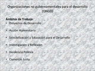 Organizaciones no gubernamentales para el desarrollo (ONGD) Ámbitos de Trabajo: Proyectos de Desarrollo  Acción Humanitaria Sensibilización y Educación para el Desarrollo Investigación y Reflexión Incidencia Política Comercio Justo  