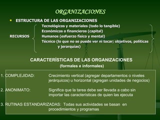 ESTRUCTURA DE LAS ORGANIZACIONES Tecnológicos y materiales (todo lo tangible) Económicos o financieros (capital) RECURSOS Humanos (esfuerzo físico y mental) Técnico (lo que no se puede ver ni tocar; objetivos, políticas y jerarquías)  ORGANIZACIONES CARACTERÍSTICAS DE LAS ORGANIZACIONES   (formales e informales) 1. COMPLEJIDAD:  Crecimiento vertical (agregar departamentos o niveles jerárquicos) u horizontal (agregan unidades de negocios) 2. ANONIMATO: Significa que la tarea debe ser llevada a cabo sin importar las características de quien las ejecuta 3. RUTINAS ESTANDARIZADAS:  Todas sus actividades se basan  en procedimientos y programas 