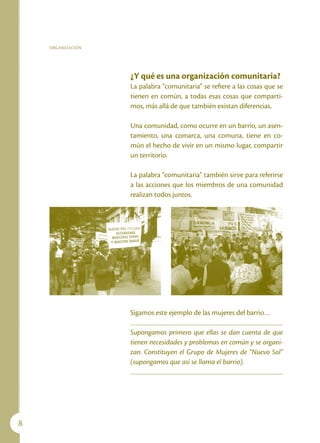 ORGANIZACIÓN




                   ¿Y qué es una organización comunitaria?
                   La palabra “comunitaria” se refiere a las cosas que se
                   tienen en común, a todas esas cosas que comparti-
                   mos, más allá de que también existan diferencias.

                   Una comunidad, como ocurre en un barrio, un asen-
                   tamiento, una comarca, una comuna, tiene en co-
                   mún el hecho de vivir en un mismo lugar, compartir
                   un territorio.

                   La palabra “comunitaria” también sirve para referirse
                   a las acciones que los miembros de una comunidad
                   realizan todos juntos.




                   Sigamos este ejemplo de las mujeres del barrio…

                   Supongamos primero que ellas se dan cuenta de que
                   tienen necesidades y problemas en común y se organi-
                   zan. Constituyen el Grupo de Mujeres de “Nuevo Sol”
                   (supongamos que así se llama el barrio).





 
