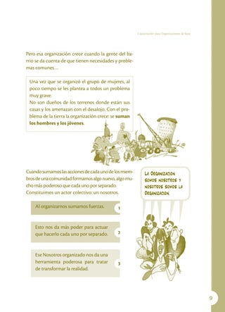 Capacitación para Organizaciones de Base




Pero esa organización crece cuando la gente del ba-
rrio se da cuenta de que tienen necesidades y proble-
mas comunes…

 Una vez que se organizó el grupo de mujeres, al
 poco tiempo se les plantea a todos un problema
 muy grave:
 No son dueños de los terrenos donde están sus
 casas y los amenazan con el desalojo. Con el pro-
 blema de la tierra la organización crece: se suman
 los hombres y los jóvenes.




Cuando sumamos las acciones de cada uno de los miem-         La Organización
bros de una comunidad formamos algo nuevo, algo mu-          somos nosotros y
cho más poderoso que cada uno por separado.                  nosotros somos la
Constituimos un actor colectivo: un nosotros.                Organización.

    Al organizarnos sumamos fuerzas.         1


    Esto nos da más poder para actuar
    que hacerlo cada uno por separado.       2



    Ese Nosotros organizado nos da una
    herramienta poderosa para tratar         3
    de transformar la realidad.




                                                                                                   
 