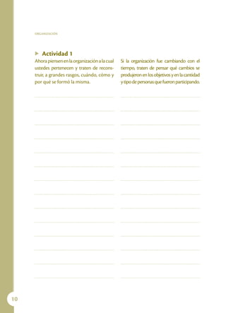 ORGANIZACIÓN




     u   Actividad 1
     Ahora piensen en la organización a la cual   Si la organización fue cambiando con el
     ustedes pertenecen y traten de recons-       tiempo, traten de pensar qué cambios se
     truir, a grandes rasgos, cuándo, cómo y      produjeron en los objetivos y en la cantidad
     por qué se formó la misma.                   y tipo de personas que fueron participando.




10
 