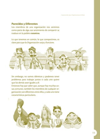 Capacitación para Organizaciones de Base




Parecidos y Diferentes
Los miembros de una organización nos sentimos
como parte de algo, ese sentimiento de compartir se
traduce en la palabra nosotros.

Lo que tenemos en común, lo que compartimos, es
clave para que la Organización surja y funcione.




Sin embargo, no somos idénticos y podemos tener
problemas para trabajar juntos si cada uno quiere
que los demás sean iguales a él.
Entonces hay que saber que, aunque hay muchas co-
sas comunes, también los miembros de cualquier or-
ganización son diferentes entre ellos, y cada uno tiene
características particulares.




                                                                                                     11
 
