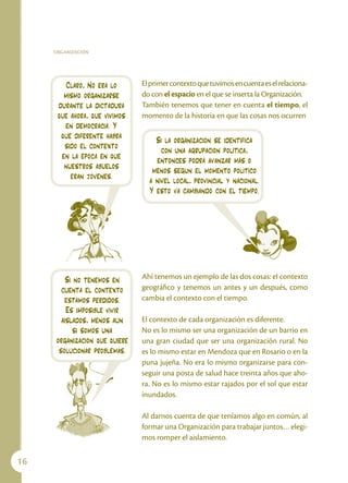 ORGANIZACIÓN




         Claro, No era lo       El primer contexto que tuvimos en cuenta es el relaciona-
        mismo organizarse       do con el espacio en el que se inserta la Organización.
      durante la dictadura      También tenemos que tener en cuenta el tiempo, el
      que ahora, que vivimos    momento de la historia en que las cosas nos ocurren
        en democracia. Y
       qué diferente habrá          Si la organización se identifica
        sido el contexto              con una agrupación política,
       en la época en que           entonces podrá avanzar más o
        nuestros abuelos           menos según el momento político
          eran jóvenes.           a nivel local, provincial y nacional.
                                  Y esto va cambiando con el tiempo.




          Si no tenemos en      Ahí tenemos un ejemplo de las dos cosas: el contexto
        cuenta el contexto      geográfico y tenemos un antes y un después, como
         estamos perdidos.      cambia el contexto con el tiempo.
          Es imposible vivir
        aislados, menos aún     El contexto de cada organización es diferente.
             si somos una       No es lo mismo ser una organización de un barrio en
      organización que quiere   una gran ciudad que ser una organización rural. No
       solucionar problemas.    es lo mismo estar en Mendoza que en Rosario o en la
                                puna jujeña. No era lo mismo organizarse para con-
                                seguir una posta de salud hace treinta años que aho-
                                ra. No es lo mismo estar rajados por el sol que estar
                                inundados.

                                Al darnos cuenta de que teníamos algo en común, al
                                formar una Organización para trabajar juntos… elegi-
                                mos romper el aislamiento.

16
 