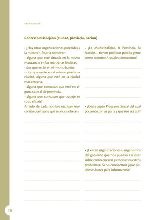 ORGANIZACIÓN




     Contexto más lejano (ciudad, provincia, nación)

     • ¿Hay otras organizaciones parecidas a     • ¿La Municipalidad, la Provincia, la
     la nuestra? ¿Podría nombrar:                Nación… tienen políticas para la gente
     - alguna que esté situada en la misma       como nosotros? ¿cuáles conocemos?
     manzana o en las manzanas linderas,
     - dos que estén en el mismo barrio,
     - dos que estén en el mismo pueblo o
     ciudad, alguna que esté en la ciudad
     más cercana,
     - alguna que conozcan que esté en al-
     guna capital de provincia,
     - alguna que conozcan que trabaje en
     todo el país?
     Al lado de cada nombre escriban muy         • ¿Existe algún Programa Social del cual
     cortito qué hacen, qué servicios ofrecen.   podamos tomar parte y que nos sea útil?




                                                 • ¿Existen organizaciones u organismos
                                                 del gobierno que nos puedan asesorar
                                                 sobre como encarar y resolver nuestros
                                                 problemas? Si no conocemos ¿qué po-
                                                 demos hacer para informarnos?




18
 