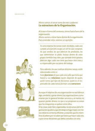 ORGANIZACIÓN




                    Ahora vamos al tercer tema de este cuaderno:
                    La estructura de la Organización.

                    Al tratar el tema del contexto, vimos hacia fuera de la
                    organización.
                    Ahora vamos a mirar hacia dentro de la organización.
                    Para entender esto, veamos un ejemplo:

                     En una empresa las tareas están divididas, cada uno
                     cumple una función, ocupa un rol: los que compran,
                     los que venden, los que fabrican los productos, los
                     que administran la plata. Incluso dentro de estos
                     grupos también hay roles: por ejemplo entre quienes
                     fabrican algo: cada uno tiene que hacer otra cosa y
                     es responsable por esa parte del trabajo.

                     Pero además, los que realizan distintas tareas están
                     relacionados entre sí.
                     Estas funciones (lo que cada uno sabe que tiene que
                     hacer) y sus relaciones (quién depende de quién,
                     quién toma qué tipo de decisiones, quién es el res-
                     ponsable de cada tarea) forman una estructura.


                    Aunque el objetivo de una organización no sea fabricar
                    algo, venderlo y ganar dinero, las organizaciones comu-
                    nitarias por lo general brindan servicios y al menos no
                    quieren perder dinero. Lo que sí se proponen es evitar
                    que los integrantes se peleen entre ellos.
                    Si las cosas están bien organizadas, la estructura de la Or-
                    ganización ayudará a que el trabajo se haga mejor, con me-
                    nos esfuerzo, en forma eficiente y evitando que los miem-
                    bros se peleen por no saber qué tiene que hacer cada uno,
                    o por tomar decisiones que debía consultar con otro.

20
 