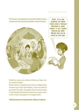 Capacitación para Organizaciones de Base




Por lo tanto, en las organizaciones también dividimos tareas,        Claro... si no nos
nos ponemos de acuerdo para distribuir roles y funciones.           dividimos las tareas
                                                                  todos vamos a terminar
                                                                    repitiendo el mismo
                                                                  trabajo. Y van a quedar
                                                                    trabajos sin hacer.
                                                                    Además cada uno es
                                                                    mejor en otra cosa.




Dividimos tareas para ahorrar esfuerzos y hacer me-
jor nuestro trabajo.
Dividir tareas no significa que vamos a trabajar solos.
Tenemos que estar relacionados y cada uno saber lo
que hacen los otros. Se pueden hacer reuniones para
ir informando de lo que hizo cada uno, o armar comi-
siones si hay mucha gente en la organización.

Todas las tareas son importantes, todas son valiosas.

                                                                                                           21
 
