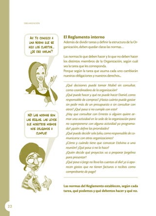ORGANIZACIÓN




         Ah! Yo conozco a     El Reglamento interno
        una Norma que se      Además de dividir tareas y definir la estructura de la Or-
        hizo los claritos…    ganización, deben quedar claras las normas…
         ¿de eso hablan?
                              Las normas lo que deben hacer y lo que no deben hacer
                              los distintos miembros de la Organización, según cuál
                              sea la tarea que les corresponda.
                              Porque según la tarea que asuma cada uno cambiarán
                              nuestras obligaciones y nuestros derechos...

                               ¿Qué decisiones puede tomar Mabel sin consultar,
                               como coordinadora de la organización?
                               ¿Qué puede hacer y qué no puede hacer Daniel, como
                               responsable de compras? ¿Hasta cuánto puede gastar
                               sin pedir más de un presupuesto o sin consultar con
                               otros? ¿Qué pasa si no cumple con esto?
       NO! Las normas son      ¿Hay que consultar con Ernesto si alguien quiere ar-
      las reglas, las leyes    mar una actividad en la sede de la organización para
      que nosotros mismos      no superponerse con alguna actividad ya programa-
         nos obligamos a       da? ¿quién define las prioridades?
             cumplir!          ¿Qué puede decidir sola Julia, como responsable de co-
                               municarse con otras organizaciones?
                               ¿Cómo y cuándo tiene que convocar Etelvina a una
                               reunión? ¿Qué pasa si no lo hace?
                               ¿Quién decide qué proyectos va a preparar Jorgelina
                               para presentar?
                               ¿Qué pasa si Jorge no lleva las cuentas al día? ¿o si apa-
                               recen gastos que no tienen facturas o recibos como
                               comprobante de pago?


                              Las normas del Reglamento establecen, según cada
                              tarea, qué podemos y qué debemos hacer y qué no.



22
 