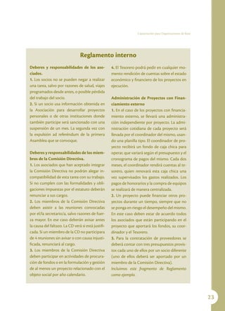 Capacitación para Organizaciones de Base




                                Reglamento interno
Deberes y responsabilidades de los aso-             4. El Tesorero podrá pedir en cualquier mo-
ciados.                                             mento rendición de cuentas sobre el estado
1. Los socios no se pueden negar a realizar         económico y financiero de los proyectos en
una tarea, salvo por razones de salud, viajes       ejecución.
programados desde antes, o posible pérdida
del trabajo del socio.                              Administración de Proyectos con Finan-
2. Si un socio usa información obtenida en          ciamiento externo
la Asociación para desarrollar proyectos            1. En el caso de los proyectos con financia-
personales o de otras instituciones donde           miento externo, se llevará una administra-
también participe será sancionado con una           ción independiente por proyecto. La admi-
suspensión de un mes. La segunda vez con            nistración cotidiana de cada proyecto será
la expulsión ad referéndum de la primera            llevada por el coordinador del mismo, usan-
Asamblea que se convoque.                           do una planilla tipo. El coordinador de pro-
                                                    yecto recibirá un fondo de caja chica para
Deberes y responsabilidades de los miem-            operar, que variará según el presupuesto y el
bros de la Comisión Directiva.                      cronograma de pagos del mismo. Cada dos
1. Los asociados que han aceptado integrar          meses, el coordinador rendirá cuentas al te-
la Comisión Directiva no podrán alegar in-          sorero, quien renovará esta caja chica una
compatibilidad de esta tarea con su trabajo.        vez supervisados los gastos realizados. Los
Si no cumplen con las formalidades y obli-          pagos de honorarios y la compra de equipos
gaciones impuestas por el estatuto deberán          se realizará de manera centralizada.
renunciar a sus cargos.                             2. Un proyecto puede financiar otros pro-
2. Los miembros de la Comisión Directiva            yectos durante un tiempo, siempre que no
deben asistir a las reuniones convocadas            se ponga en riesgo el desempeño del mismo.
por el/la secretario/a, salvo razones de fuer-      En este caso deben estar de acuerdo todos
za mayor. En ese caso deberán avisar antes          los asociados que están participando en el
la causa del faltazo. La CD verá si está justifi-   proyecto que aportará los fondos, su coor-
cada. Si un miembro de la CD no participara         dinador y el Tesorero.
de 4 reuniones sin avisar o con causa injusti-      3. Para la contratación de proveedores se
ficada, renunciará al cargo.                        deberá contar con tres presupuestos provis-
3. Los miembros de la Comisión Directiva            tos cada uno de ellos por un socio diferente
deben participar en actividades de procura-         (uno de ellos deberá ser aportado por un
ción de fondos o en la formulación y gestión        miembro de la Comisión Directiva).
de al menos un proyecto relacionado con el          Incluimos este fragmento de Reglamento
objeto social por año calendario.                   como ejemplo.




                                                                                                              23
 